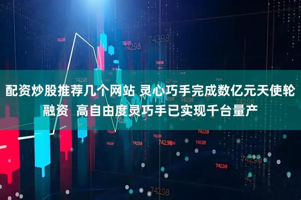 配资炒股推荐几个网站 灵心巧手完成数亿元天使轮融资  高自由度灵巧手已实现千台量产