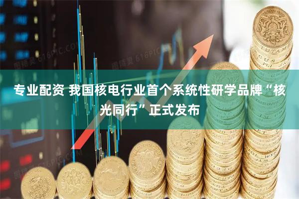 专业配资 我国核电行业首个系统性研学品牌“核光同行”正式发布
