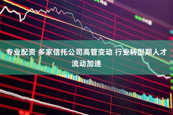 专业配资 多家信托公司高管变动 行业转型期人才流动加速