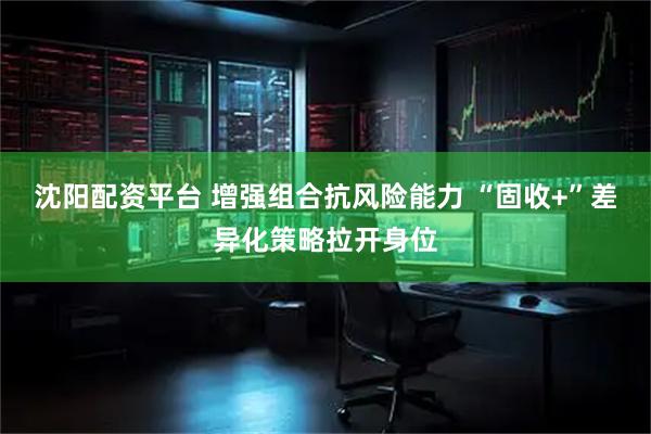 沈阳配资平台 增强组合抗风险能力 “固收+”差异化策略拉开身位