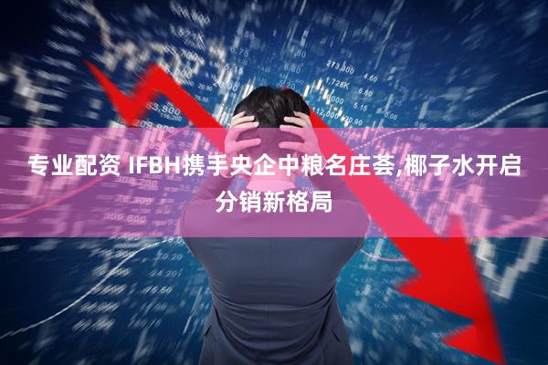 专业配资 IFBH携手央企中粮名庄荟,椰子水开启分销新格局