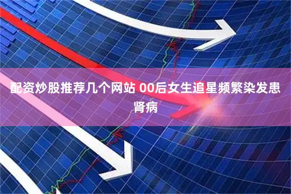 配资炒股推荐几个网站 00后女生追星频繁染发患肾病