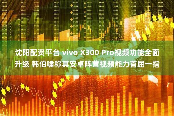 沈阳配资平台 vivo X300 Pro视频功能全面升级 韩伯啸称其安卓阵营视频能力首屈一指