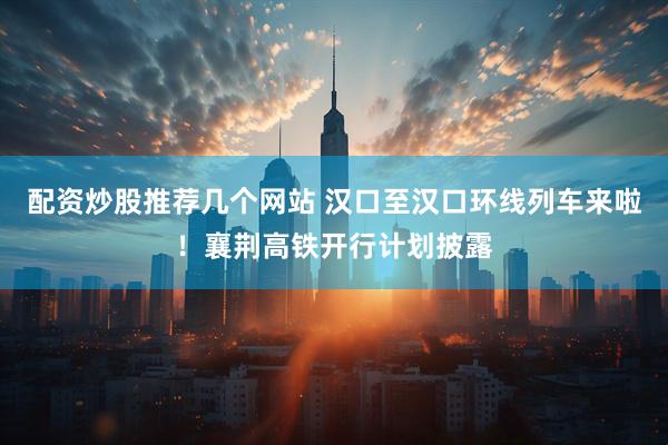 配资炒股推荐几个网站 汉口至汉口环线列车来啦！襄荆高铁开行计划披露