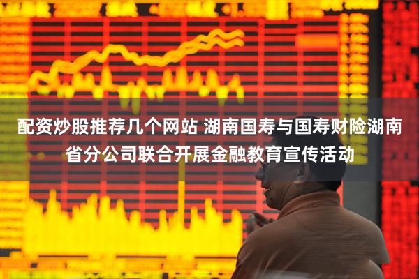 配资炒股推荐几个网站 湖南国寿与国寿财险湖南省分公司联合开展金融教育宣传活动