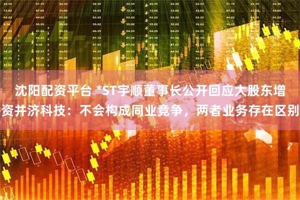 沈阳配资平台 *ST宇顺董事长公开回应大股东增资并济科技：不会构成同业竞争，两者业务存在区别
